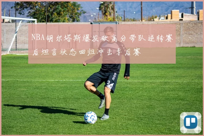 NBA胡尔塔斯爆发砍高分带队逆转赛后坦言状态回归冲击季后赛