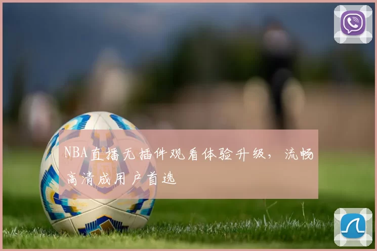NBA直播无插件观看体验升级，流畅高清成用户首选