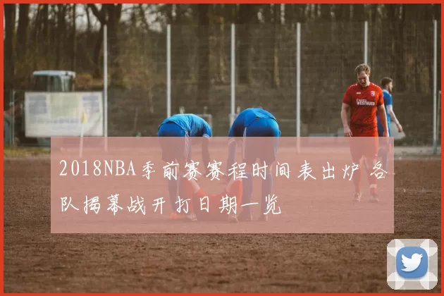 2018NBA季前赛赛程时间表出炉 各队揭幕战开打日期一览