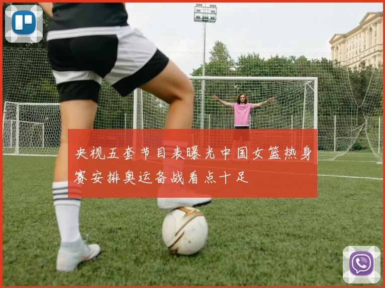 央视五套节目表曝光中国女篮热身赛安排奥运备战看点十足