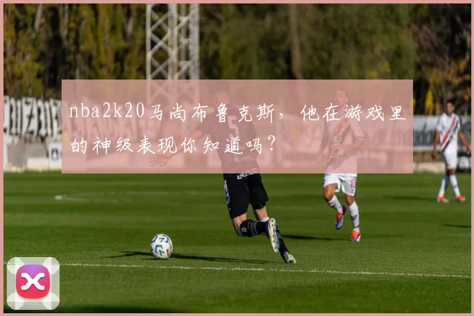 nba2k20马尚布鲁克斯,他在游戏里的神级表现你知道吗?