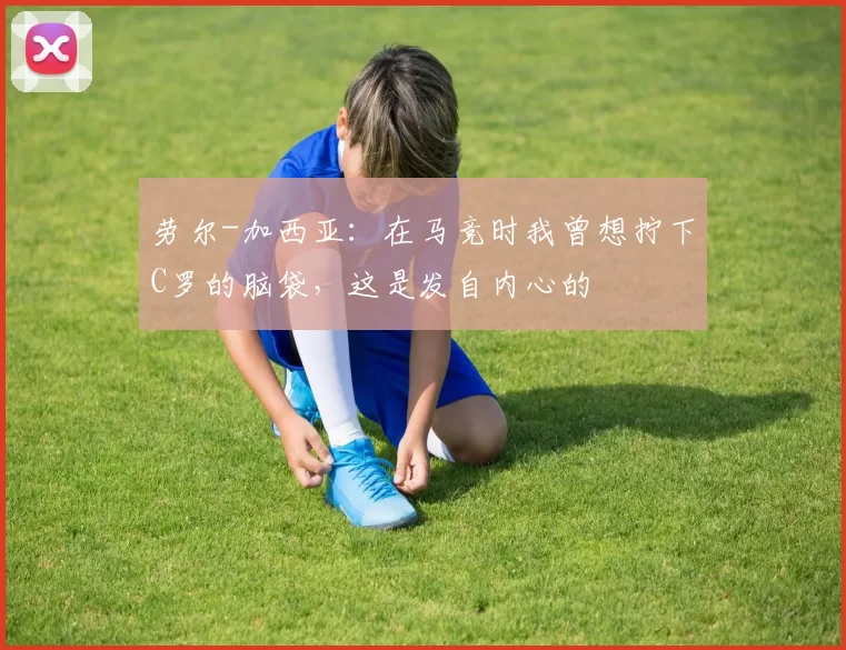 劳尔-加西亚：在马竞时我曾想拧下C罗的脑袋，这是发自内心的