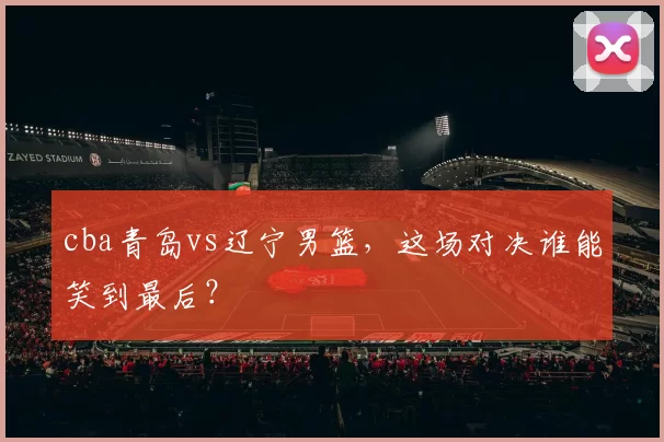 cba青岛vs辽宁男篮，这场对决谁能笑到最后？