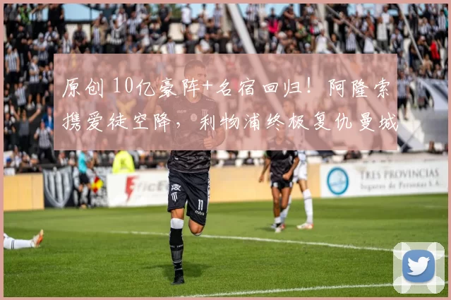 原创 10亿豪阵+名宿回归！阿隆索携爱徒空降，利物浦终极复仇曼城？