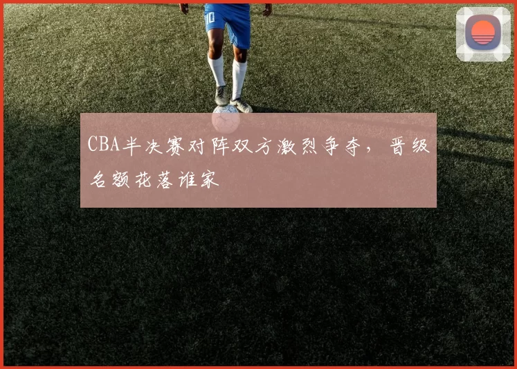 CBA半决赛对阵双方激烈争夺，晋级名额花落谁家