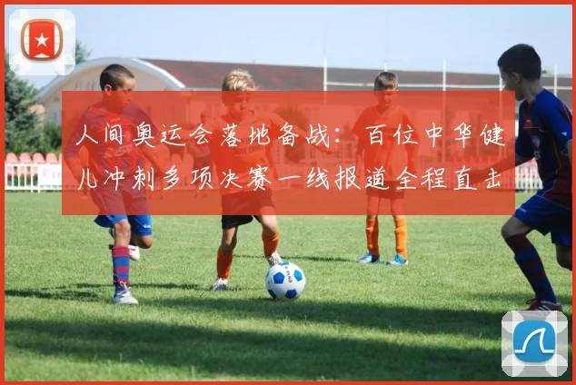 人间奥运会落地备战：百位中华健儿冲刺多项决赛一线报道全程直击