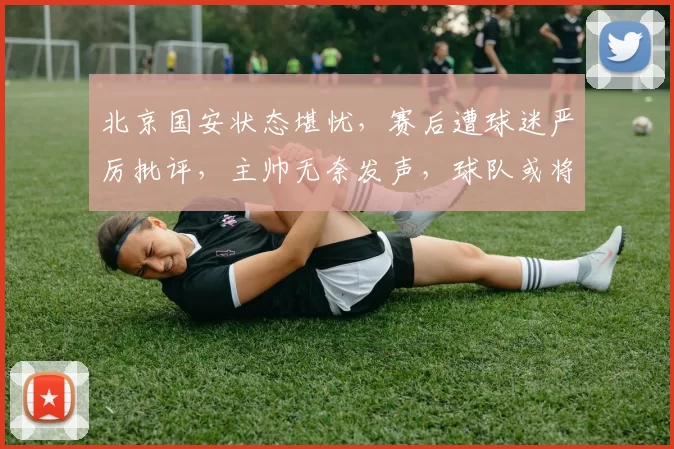 北京国安状态堪忧，赛后遭球迷严厉批评，主帅无奈发声，球队或将迎来调整_比赛_蒙哥马利_主教练