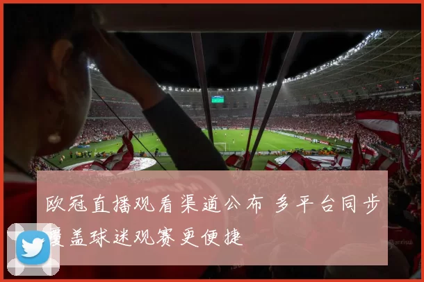 欧冠直播观看渠道公布 多平台同步覆盖球迷观赛更便捷