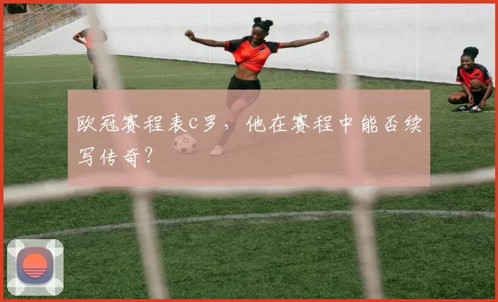 欧冠赛程表c罗,他在赛程中能否续写传奇?