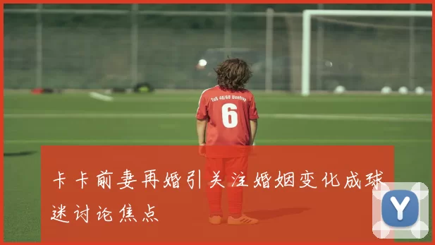 卡卡前妻再婚引关注婚姻变化成球迷讨论焦点
