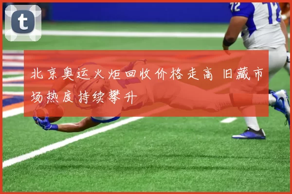 北京奥运火炬回收价格走高 旧藏市场热度持续攀升