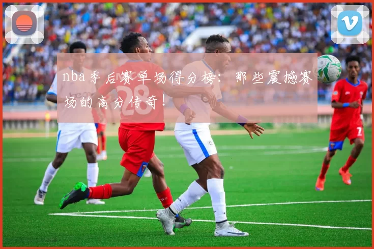 nba季后赛单场得分榜：那些震撼赛场的高分传奇！