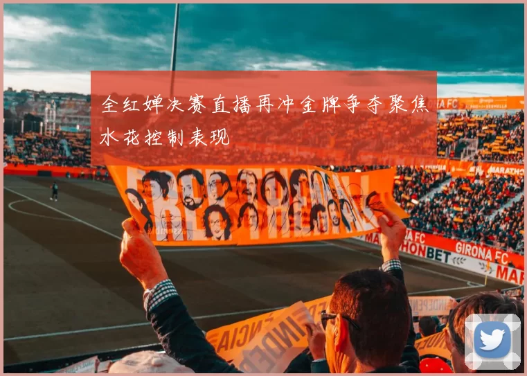 全红婵决赛直播再冲金牌争夺聚焦水花控制表现