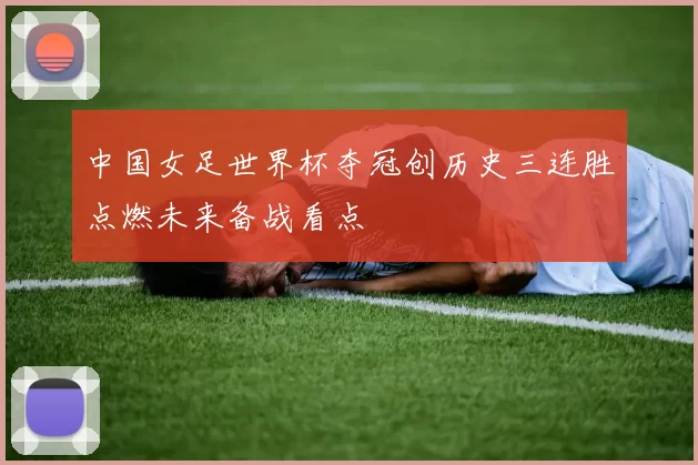 中国女足世界杯夺冠创历史三连胜点燃未来备战看点