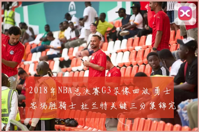 2018年NBA总决赛G3录像回放 勇士客场胜骑士 杜兰特关键三分集锦完整版