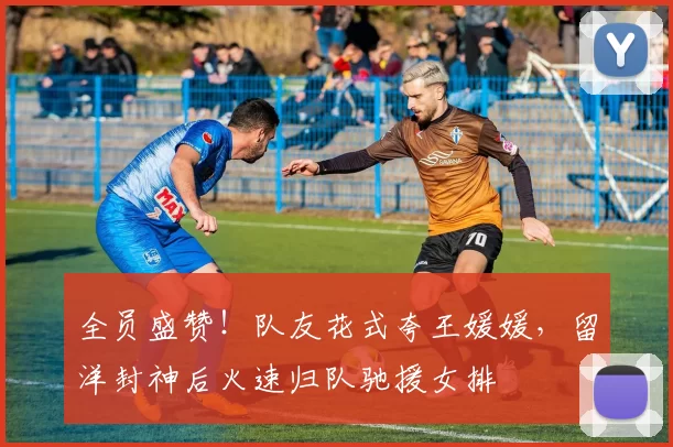 全员盛赞！队友花式夸王媛媛，留洋封神后火速归队驰援女排