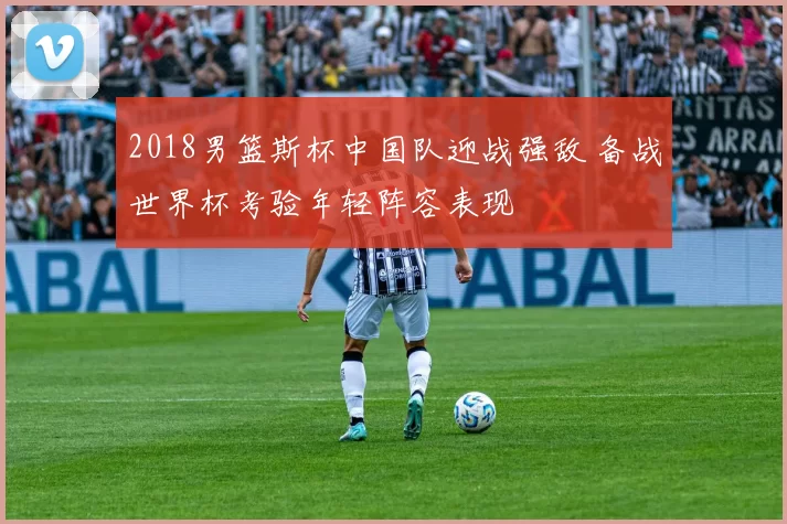 2018男篮斯杯中国队迎战强敌 备战世界杯考验年轻阵容表现