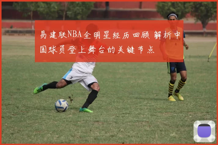 易建联NBA全明星经历回顾 解析中国球员登上舞台的关键节点