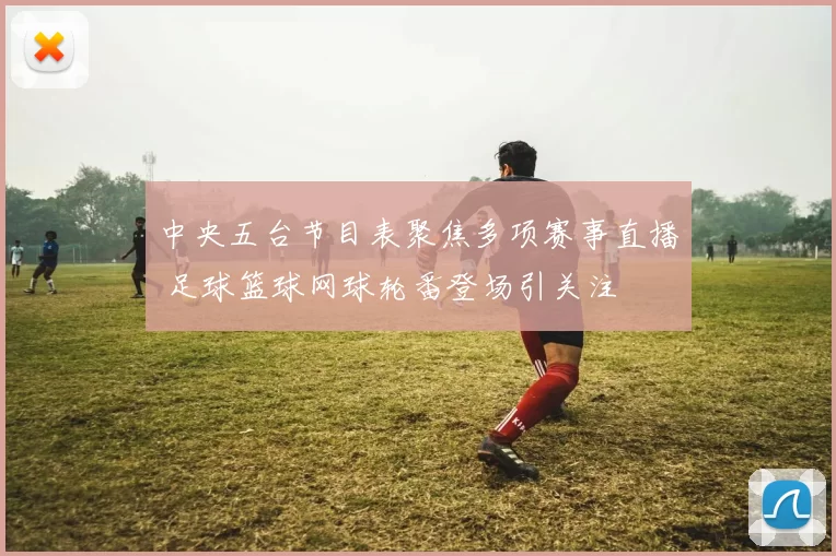 中央五台节目表聚焦多项赛事直播 足球篮球网球轮番登场引关注