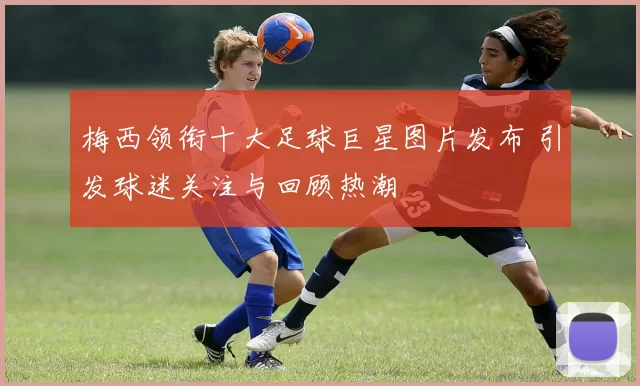 梅西领衔十大足球巨星图片发布 引发球迷关注与回顾热潮