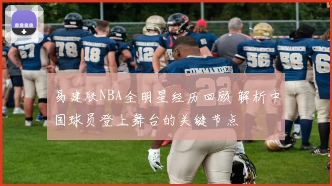 易建联NBA全明星经历回顾 解析中国球员登上舞台的关键节点