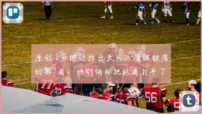 原创 1分擦边炸出天坑，鹰眼缺席的第7局，她们俩却把这局打平了