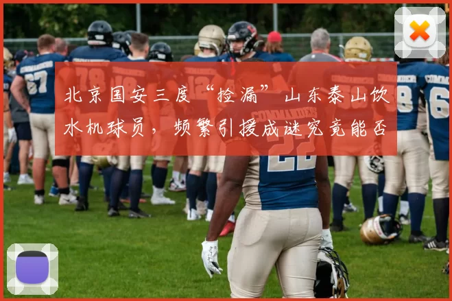 北京国安三度“捡漏”山东泰山饮水机球员,频繁引援成谜究竟能否转运?_泰山队_田玉达_球迷