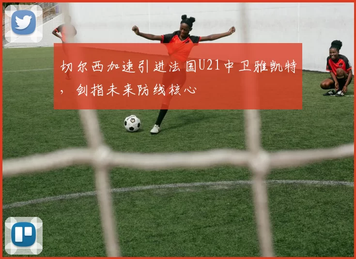 切尔西加速引进法国U21中卫雅凯特，剑指未来防线核心