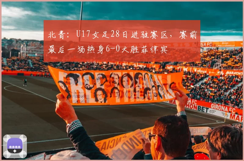 北青：U17女足28日进驻赛区，赛前最后一场热身6-0大胜菲律宾