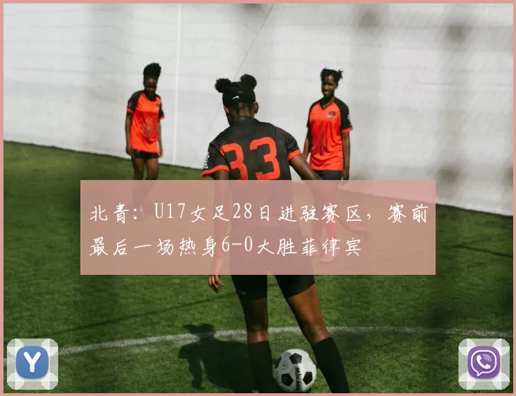 北青：U17女足28日进驻赛区，赛前最后一场热身6-0大胜菲律宾