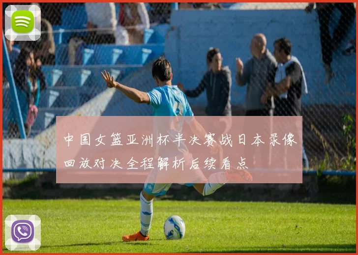 中国女篮亚洲杯半决赛战日本录像回放对决全程解析后续看点