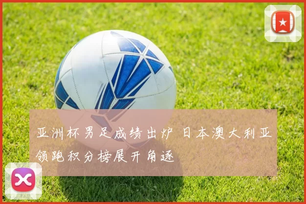 亚洲杯男足成绩出炉 日本澳大利亚领跑积分榜展开角逐