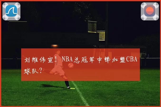 刘维伟宣！NBA总冠军中锋加盟CBA球队？