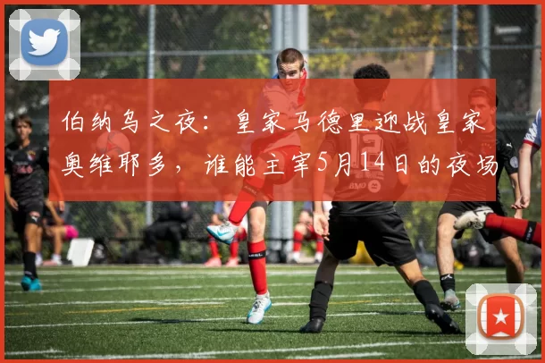 伯纳乌之夜：皇家马德里迎战皇家奥维耶多，谁能主宰5月14日的夜场？