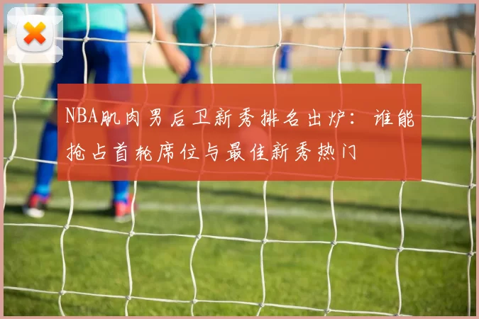 NBA肌肉男后卫新秀排名出炉：谁能抢占首轮席位与最佳新秀热门