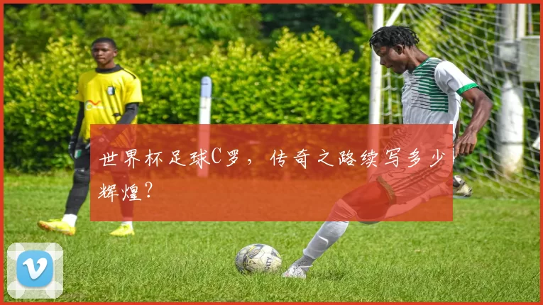 世界杯足球C罗,传奇之路续写多少辉煌?