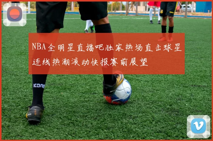 NBA全明星直播吧独家热场直击球星连线热潮滚动快报赛前展望