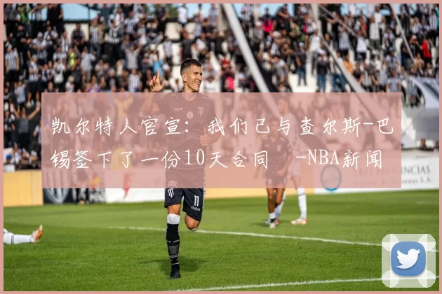 凯尔特人官宣：我们已与查尔斯-巴锡签下了一份10天合同️-NBA新闻