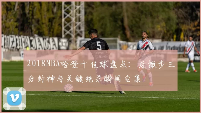 2018NBA哈登十佳球盘点：后撤步三分封神与关键绝杀瞬间合集