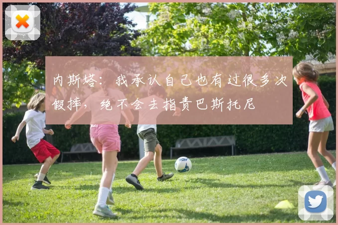 内斯塔：我承认自己也有过很多次假摔，绝不会去指责巴斯托尼