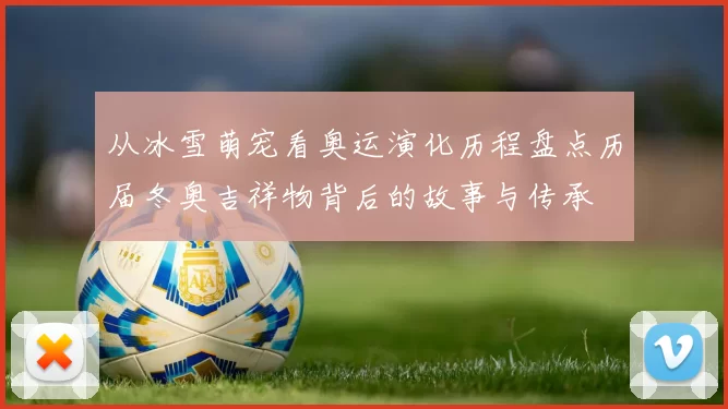 从冰雪萌宠看奥运演化历程盘点历届冬奥吉祥物背后的故事与传承