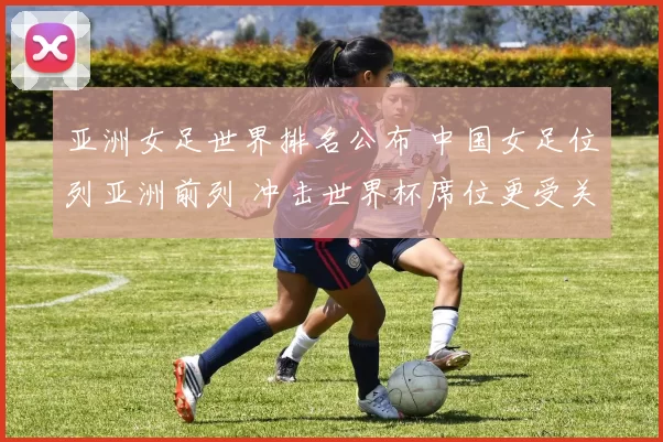 亚洲女足世界排名公布 中国女足位列亚洲前列 冲击世界杯席位更受关注