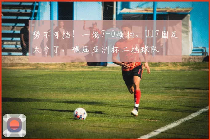 势不可挡！一场7-0横扫，U17国足太牛了，碾压亚洲杯二档球队