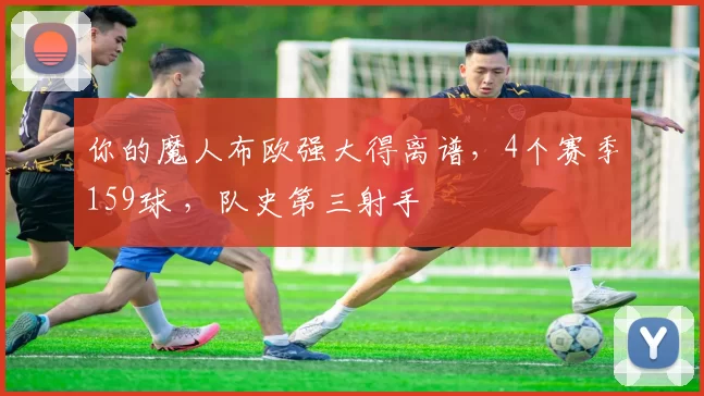 你的魔人布欧强大得离谱，4个赛季159球 ，队史第三射手