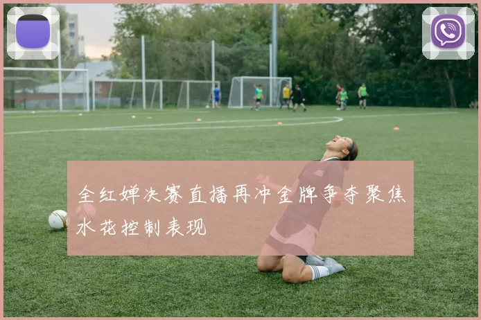 全红婵决赛直播再冲金牌争夺聚焦水花控制表现