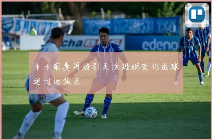 卡卡前妻再婚引关注婚姻变化成球迷讨论焦点