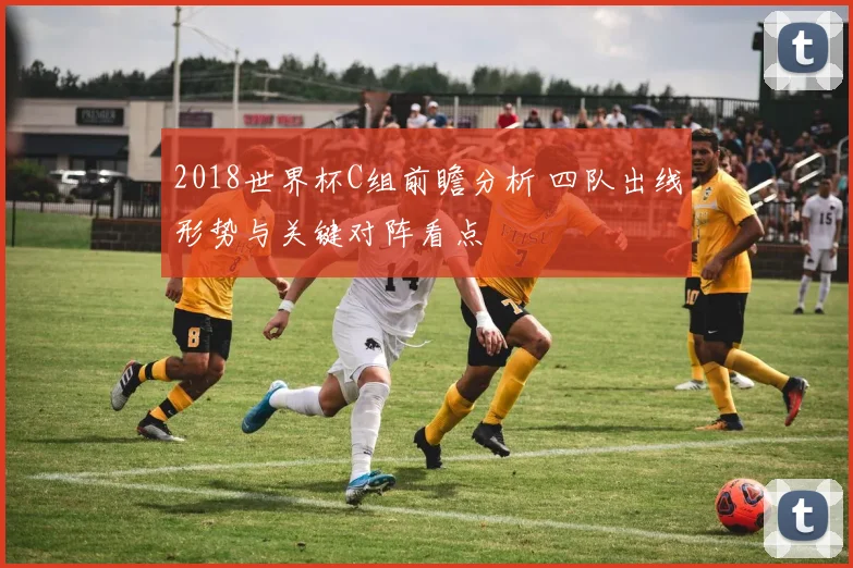 2018世界杯C组前瞻分析 四队出线形势与关键对阵看点