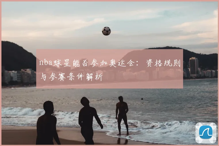 nba球星能否参加奥运会:资格规则与参赛条件解析