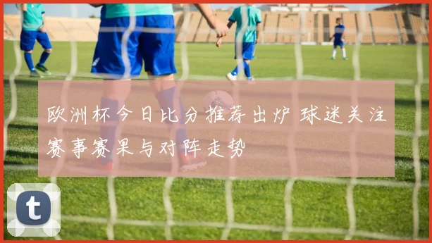 欧洲杯今日比分推荐出炉 球迷关注赛事赛果与对阵走势