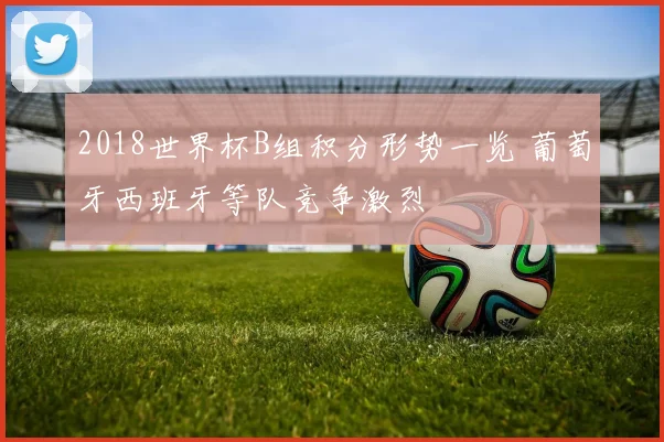 2018世界杯B组积分形势一览 葡萄牙西班牙等队竞争激烈